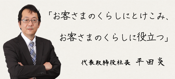 「お客さまのくらしにとけこみ、お客さまのくらしに役立つ」 代表取締役社長 平田炎