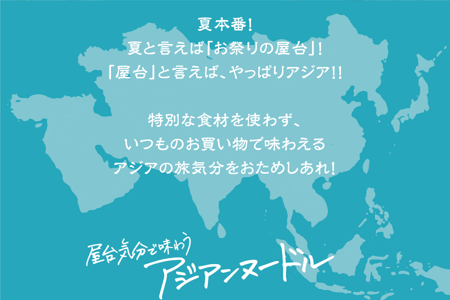 夏本番！
夏と言えば「お祭りの屋台」！「屋台」と言えば、！やっぱりアジア！！特別な食材を使わず、いつものお買い物で味わえるアジアの旅気分をおためしあれ！