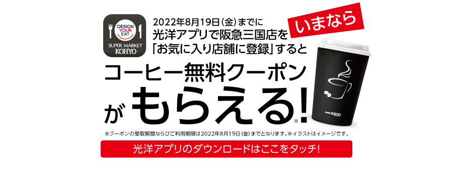 super market KOHYO 阪急三国店 2022年8月9日火曜　朝9時オープン！！2022年8月19日（金）までに光洋アプリで阪急三国店を「お気に入り店舗に登録」するとコーヒー無料クーポンがもらえる！（クーポンの受取期間ならびご利用期限は2022年8月19日（金）までとなります。）