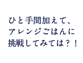 ひと手間加えて、アレンジごはんに挑戦してみては？！