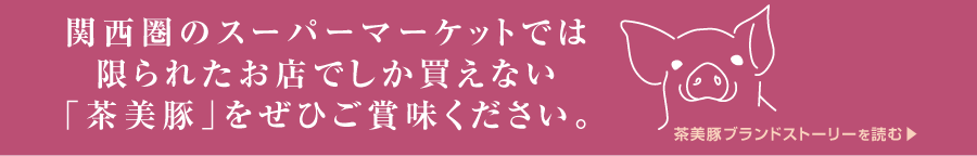 “関西圏のスーパーマーケットでは限られたお店でしか買えない「茶美豚」をぜひご賞味ください。茶美豚ブランドストリーはこちらから”