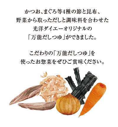 かつお、まぐろ等4種の節と昆布、野菜から取っただしと調味料を合わせた光洋オリジナル「万能だしつゆ」ができました。こだわりの「万能だしつゆ」を使ったお惣菜をぜひご賞味ください。