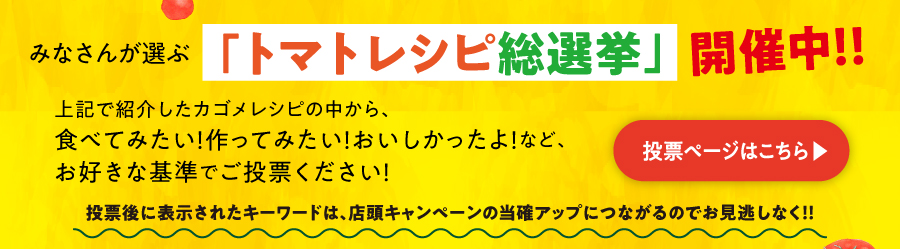 “みなさんが選ぶ「トマトレシピ総選挙」開催中！！投票ページはこちらから!投票後に表示されたキーワードは、店頭キャンペーンの当確アップにつながるのでお見逃しなく！！”