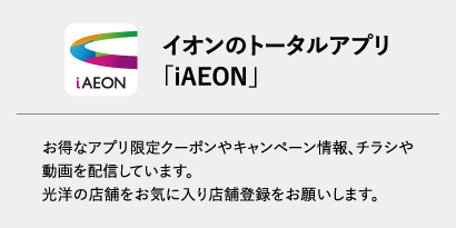 イオンのトータルアプリ「iAEON」お得なアプリ限定クーポンやキャンペーン情報、チラシや動画を配信しています。光洋の店舗をお気に入り店舗登録をお願いします。